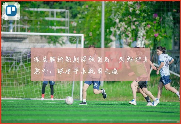 深度解析热刺保级困局：列维坦言意外，球迷寻求脱困之道