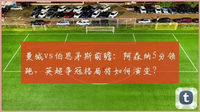 曼城vs伯恩茅斯前瞻:阿森纳5分领跑,英超争冠格局将如何演变?