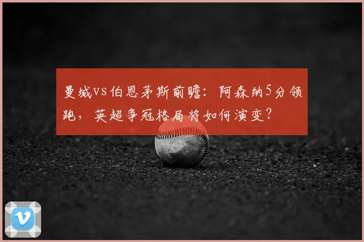 曼城vs伯恩茅斯前瞻：阿森纳5分领跑，英超争冠格局将如何演变？