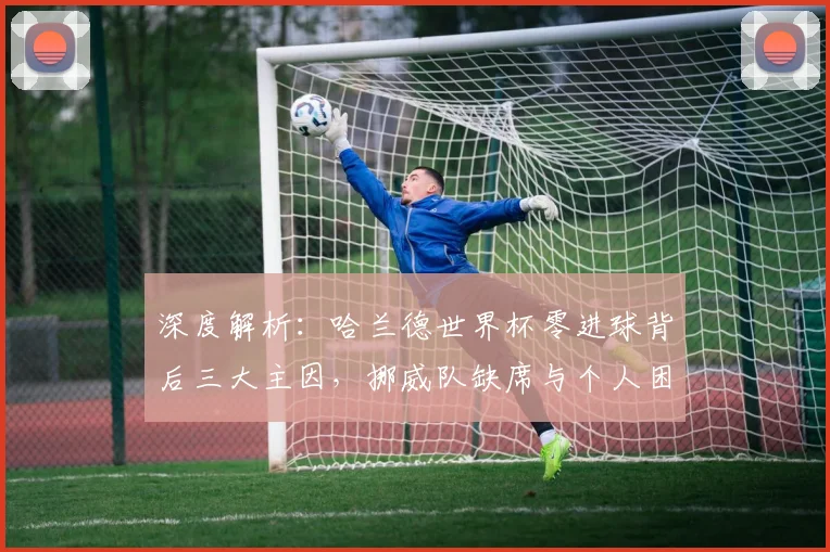 深度解析：哈兰德世界杯零进球背后三大主因，挪威队缺席与个人困境全剖析