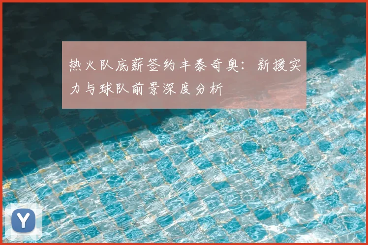 热火队底薪签约丰泰奇奥：新援实力与球队前景深度分析