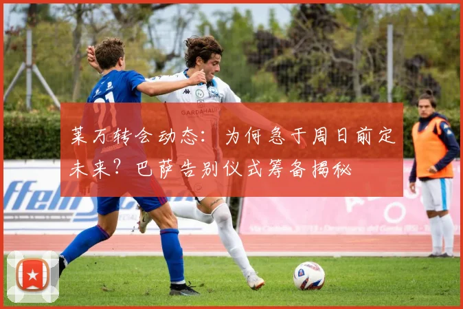 莱万转会动态:为何急于周日前定未来?巴萨告别仪式筹备揭秘