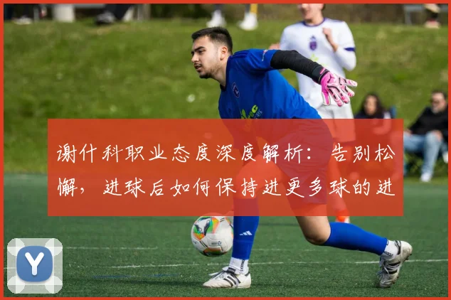 谢什科职业态度深度解析：告别松懈，进球后如何保持进更多球的进取心态