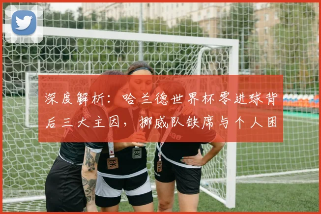 深度解析:哈兰德世界杯零进球背后三大主因,挪威队缺席与个人困境全剖析